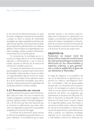 Eje 1. Estado de Derecho y seguridad




la red nacional de telecomunicaciones no opera           abriendo mejores y más eﬁcaces oportuni-
de manera integral por carencias de interconexión        dades para la educación, la capacitación y el
y porque no existe un proceso de uniformidad             empleo, y se extiendan entre la población los
tecnológica que haga compatibles las distintas pla-      valores de respeto a la legalidad y el derecho,
taformas que soportan a las diversas bases de datos      habrá de ser menos frecuente la tentación de
de las corporaciones policiales de los tres niveles de   buscar beneﬁcios económicos fuera de la ley,
gobierno. Esto se traduce en incapacidad para con-       o de procurar la justicia por propia mano.
sultar, investigar, analizar y producir información y
conocimiento útil a la función policial.                 OBJETIVO 16
     En consecuencia, la tecnología que es vi-           Fomentar un mayor nivel de
tal para el trabajo policial no ha sido explotada        desarrollo y mejores condiciones
adecuada o suﬁcientemente, y por lo tanto el             de vida que prevengan conductas
trabajo conjunto se diﬁculta por la carencia de          delictivas en las comunidades y
información conﬁable y oportuna.                         espacios urbanos, y que garanti-
     En materia de coordinación entre los tres ór-       cen a toda la población el goce de
denes de gobierno, es necesario que la concurrencia      sus derechos y libertades.
de facultades constitucionales en lo que se reﬁere
a la seguridad pública deje de mirarse con recelo,       El riesgo de integrarse a una pandilla o de
temiendo por el respeto de las soberanías estata-        caer en la delincuencia es agravado por un
les y de las autonomías municipales, pues sólo la        entorno de violencia, desintegración fami-
actuación conjunta potenciará las capacidades del        liar, criminalidad y falta de oportunidades
Estado para prevenir y combatir el delito.               de desarrollo. La vinculación entre la política
                                                         social y las estrategias en materia de segu-
1.11 Prevención del delito                               ridad es una herramienta fundamental en la
La política preventiva es parte sustancial del com-      prevención del delito. Los programas que
bate contra el crimen. Por esto es necesario dar         implementan la Secretaría de Educación Pú-
impulso a programas y acciones integrales a nivel        blica, la Secretaría de Desarrollo Social y la
nacional, regional, estatal, municipal y delegacio-      Secretaría de Salud tienen un gran impacto
nal, a ﬁn de evitar que haya más mexicanos que           en la seguridad pública, pues contribuyen a
se conviertan en delincuentes, que sufran viola-         reconstruir el tejido social, a elevar la calidad
ción a su integridad y su patrimonio o que queden        de vida de las comunidades y a ofrecer alter-
atrapados por el consumo de drogas.                      nativas de esparcimiento y desarrollo para los
     La función de la prevención social consiste         niños y jóvenes. Las siguientes estrategias
en eliminar los problemas que puedan llevar a un         requieren de la concurrencia de esfuerzos
joven a delinquir. En la medida en que se vayan          a nivel federal y local de las diferentes de-




74 | México
 