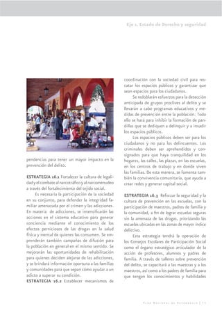 Eje 1. Estado de Derecho y seguridad




                                                    coordinación con la sociedad civil para res-
                                                    catar los espacios públicos y garantizar que
                                                    sean espacios para los ciudadanos.
                                                          Se redoblarán esfuerzos para la detección
                                                    anticipada de grupos proclives al delito y se
                                                    llevarán a cabo programas educativos y me-
                                                    didas de prevención entre la población. Todo
                                                    ello se hará para inhibir la formación de pan-
                                                    dillas que se dediquen a delinquir y a invadir
                                                    los espacios públicos.
                                                          Los espacios públicos deben ser para los
                                                    ciudadanos y no para los delincuentes. Los
                                                    criminales deben ser aprehendidos y con-
                                                    signados para que haya tranquilidad en los
pendencias para tener un mayor impacto en la        hogares, las calles, las plazas, en las escuelas,
prevención del delito.                              en los centros de trabajo y en donde viven
                                                    las familias. De esta manera, se fomenta tam-
ESTRATEGIA 16.1 Fortalecer la cultura de legali-    bién la convivencia comunitaria, que ayuda a
dad y el combate al narcotráﬁco y al narcomenudeo   crear redes y generar capital social.
a través del fortalecimiento del tejido social.
     Es necesaria la participación de la sociedad   ESTRATEGIA 16.3 Reforzar la seguridad y la
en su conjunto, para defender la integridad fa-     cultura de prevención en las escuelas, con la
miliar amenazada por el crimen y las adicciones.    participación de maestros, padres de familia y
En materia de adicciones, se intensiﬁcarán las      la comunidad, a ﬁn de lograr escuelas seguras
acciones en el sistema educativo para generar       sin la amenaza de las drogas, priorizando las
conciencia mediante el conocimiento de los          escuelas ubicadas en las zonas de mayor índice
efectos perniciosos de las drogas en la salud       delictivo.
física y mental de quienes las consumen. Se em-          Esta estrategia tendrá la operación de
prenderán también campañas de difusión para         los Consejos Escolares de Participación Social
la población en general en el mismo sentido. Se     como el órgano estratégico articulador de la
mejorarán las oportunidades de rehabilitación       acción de profesores, alumnos y padres de
para quienes deciden alejarse de las adicciones,    familia. A través de talleres sobre prevención
y se brindará información oportuna a las familias   del delito, se capacitará a las maestras y a los
y comunidades para que sepan cómo ayudar a un       maestros, así como a los padres de familia para
adicto a superar su condición.                      que tengan los conocimientos y habilidades
ESTRATEGIA 16.2 Establecer mecanismos de



                                                               Plan Nacional de Desarrollo | 75
 