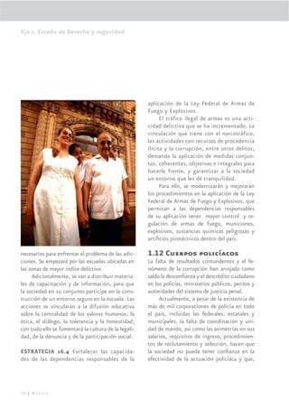 Eje 1. Estado de Derecho y seguridad




                                                      aplicación de la Ley Federal de Armas de
                                                      Fuego y Explosivos.
                                                            El tráfico ilegal de armas es una acti-
                                                      vidad delictiva que se ha incrementado. La
                                                      vinculación que tiene con el narcotráfico,
                                                      las actividades con recursos de procedencia
                                                      ilícita y la corrupción, entre otros delitos,
                                                      demanda la aplicación de medidas conjun-
                                                      tas, coherentes, objetivas e integrales para
                                                      hacerle frente, y garantizar a la sociedad
                                                      un entorno que les dé tranquilidad.
                                                            Para ello, se modernizarán y mejorarán
                                                      los procedimientos en la aplicación de la Ley
                                                      Federal de Armas de Fuego y Explosivos, que
                                                      permitan a las dependencias responsables
                                                      de su aplicación tener mayor control y re-
                                                      gulación de armas de fuego, municiones,
                                                      explosivos, sustancias químicas peligrosas y
                                                      artiﬁcios pirotécnicos dentro del país.

necesarios para enfrentar el problema de las adic-    1.12 Cuerpos policíacos
ciones. Se empezará por las escuelas ubicadas en      La falta de resultados contundentes y el fe-
las zonas de mayor índice delictivo.                  nómeno de la corrupción han arrojado como
     Adicionalmente, se van a distribuir materia-     saldo la desconﬁanza y el descrédito ciudadano
les de capacitación y de información, para que        en los policías, ministerios públicos, peritos y
la sociedad en su conjunto participe en la cons-      autoridades del sistema de justicia penal.
trucción de un entorno seguro en la escuela. Las           Actualmente, a pesar de la existencia de
acciones se vincularán a la difusión educativa        más de mil corporaciones de policía en todo
sobre la centralidad de los valores humanos, la       el país, incluidas las federales, estatales y
ética, el diálogo, la tolerancia y la honestidad;     municipales, la falta de coordinación y uni-
con todo ello se fomentará la cultura de la legali-   dad de mando, así como las asimetrías en sus
dad, de la denuncia y de la participación social.     salarios, requisitos de ingreso, procedimien-
                                                      tos de reclutamiento y selección, hacen que
ESTRATEGIA 16.4 Fortalecer las capacida-              la sociedad no pueda tener conﬁanza en la
des de las dependencias responsables de la            efectividad de la actuación policíaca y que,




76 | México
 