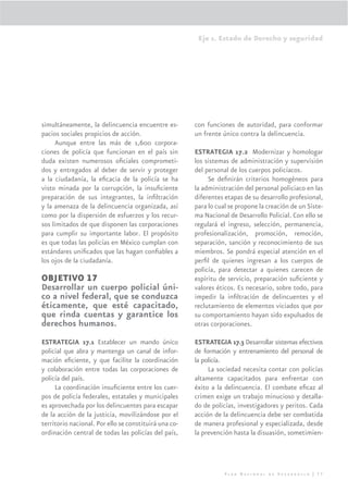 Eje 1. Estado de Derecho y seguridad




simultáneamente, la delincuencia encuentre es-         con funciones de autoridad, para conformar
pacios sociales propicios de acción.                   un frente único contra la delincuencia.
     Aunque entre las más de 1,600 corpora-
ciones de policía que funcionan en el país sin         ESTRATEGIA 17.2 Modernizar y homologar
duda existen numerosos oﬁciales comprometi-            los sistemas de administración y supervisión
dos y entregados al deber de servir y proteger         del personal de los cuerpos policíacos.
a la ciudadanía, la eﬁcacia de la policía se ha             Se deﬁnirán criterios homogéneos para
visto minada por la corrupción, la insuﬁciente         la administración del personal policiaco en las
preparación de sus integrantes, la inﬁltración         diferentes etapas de su desarrollo profesional,
y la amenaza de la delincuencia organizada, así        para lo cual se propone la creación de un Siste-
como por la dispersión de esfuerzos y los recur-       ma Nacional de Desarrollo Policial. Con ello se
sos limitados de que disponen las corporaciones        regulará el ingreso, selección, permanencia,
para cumplir su importante labor. El propósito         profesionalización, promoción, remoción,
es que todas las policías en México cumplan con        separación, sanción y reconocimiento de sus
estándares uniﬁcados que las hagan conﬁables a         miembros. Se pondrá especial atención en el
los ojos de la ciudadanía.                             perﬁl de quienes ingresan a los cuerpos de
                                                       policía, para detectar a quienes carecen de
OBJETIVO 17                                            espíritu de servicio, preparación suﬁciente y
Desarrollar un cuerpo policial úni-                    valores éticos. Es necesario, sobre todo, para
co a nivel federal, que se conduzca                    impedir la inﬁltración de delincuentes y el
éticamente, que esté capacitado,                       reclutamiento de elementos viciados que por
que rinda cuentas y garantice los                      su comportamiento hayan sido expulsados de
derechos humanos.                                      otras corporaciones.

ESTRATEGIA 17.1 Establecer un mando único              ESTRATEGIA 17.3 Desarrollar sistemas efectivos
policial que abra y mantenga un canal de infor-        de formación y entrenamiento del personal de
mación eﬁciente, y que facilite la coordinación        la policía.
y colaboración entre todas las corporaciones de             La sociedad necesita contar con policías
policía del país.                                      altamente capacitados para enfrentar con
     La coordinación insuﬁciente entre los cuer-       éxito a la delincuencia. El combate eﬁcaz al
pos de policía federales, estatales y municipales      crimen exige un trabajo minucioso y detalla-
es aprovechada por los delincuentes para escapar       do de policías, investigadores y peritos. Cada
de la acción de la justicia, movilizándose por el      acción de la delincuencia debe ser combatida
territorio nacional. Por ello se constituirá una co-   de manera profesional y especializada, desde
ordinación central de todas las policías del país,     la prevención hasta la disuasión, sometimien-




                                                                  Plan Nacional de Desarrollo | 77
 