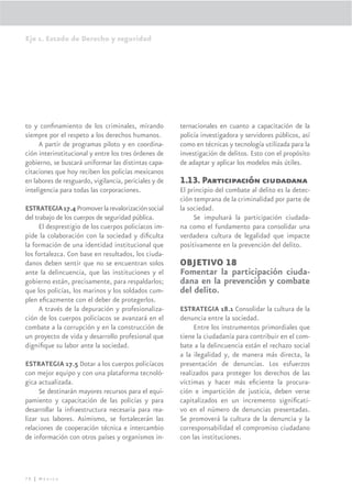 Eje 1. Estado de Derecho y seguridad




to y conﬁnamiento de los criminales, mirando           ternacionales en cuanto a capacitación de la
siempre por el respeto a los derechos humanos.         policía investigadora y servidores públicos, así
     A partir de programas piloto y en coordina-       como en técnicas y tecnología utilizada para la
ción interinstitucional y entre los tres órdenes de    investigación de delitos. Esto con el propósito
gobierno, se buscará uniformar las distintas capa-     de adaptar y aplicar los modelos más útiles.
citaciones que hoy reciben los policías mexicanos
en labores de resguardo, vigilancia, periciales y de   1.13. Participación ciudadana
inteligencia para todas las corporaciones.             El principio del combate al delito es la detec-
                                                       ción temprana de la criminalidad por parte de
ESTRATEGIA 17.4 Promover la revalorización social      la sociedad.
del trabajo de los cuerpos de seguridad pública.            Se impulsará la participación ciudada-
      El desprestigio de los cuerpos policíacos im-    na como el fundamento para consolidar una
pide la colaboración con la sociedad y diﬁculta        verdadera cultura de legalidad que impacte
la formación de una identidad institucional que        positivamente en la prevención del delito.
los fortalezca. Con base en resultados, los ciuda-
danos deben sentir que no se encuentran solos          OBJETIVO 18
ante la delincuencia, que las instituciones y el       Fomentar la participación ciuda-
gobierno están, precisamente, para respaldarlos;       dana en la prevención y combate
que los policías, los marinos y los soldados cum-      del delito.
plen eﬁcazmente con el deber de protegerlos.
      A través de la depuración y profesionaliza-      ESTRATEGIA 18.1 Consolidar la cultura de la
ción de los cuerpos policíacos se avanzará en el       denuncia entre la sociedad.
combate a la corrupción y en la construcción de             Entre los instrumentos primordiales que
un proyecto de vida y desarrollo profesional que       tiene la ciudadanía para contribuir en el com-
digniﬁque su labor ante la sociedad.                   bate a la delincuencia están el rechazo social
                                                       a la ilegalidad y, de manera más directa, la
ESTRATEGIA 17.5 Dotar a los cuerpos policíacos         presentación de denuncias. Los esfuerzos
con mejor equipo y con una plataforma tecnoló-         realizados para proteger los derechos de las
gica actualizada.                                      víctimas y hacer más eﬁciente la procura-
     Se destinarán mayores recursos para el equi-      ción e impartición de justicia, deben verse
pamiento y capacitación de las policías y para         capitalizados en un incremento signiﬁcati-
desarrollar la infraestructura necesaria para rea-     vo en el número de denuncias presentadas.
lizar sus labores. Asimismo, se fortalecerán las       Se promoverá la cultura de la denuncia y la
relaciones de cooperación técnica e intercambio        corresponsabilidad el compromiso ciudadano
de información con otros países y organismos in-       con las instituciones.




78 | México
 