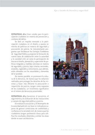 Eje 1. Estado de Derecho y seguridad




ESTRATEGIA 18.2 Crear canales para la parti-
cipación ciudadana en materia de prevención y
combate del delito.
      Se dará un impulso renovado a la parti-
cipación ciudadana en el diseño y puesta en
marcha de políticas en materia de seguridad y
procuración de justicia. Se instrumentarán pro-
gramas que fortalezcan los Consejos Ciudadanos
de Seguridad Pública y propicien la formación de
nuevos lazos de colaboración entre la autoridad
y la sociedad civil; así como la participación de
ésta en el diseño, planeación y supervisión de po-
líticas integrales y medidas concretas en materia
de seguridad y justicia, bajo criterios nacionales,
estatales, regionales y comunitarios, que además,
estén alineados con las necesidades y demandas
de la sociedad.
      De manera paralela, se promoverá la cultu-
ra de la denuncia, de manera que los esfuerzos
realizados para proteger los derechos de las víc-
timas y hacer más eﬁciente la procuración e
impartición de justicia, tengan como respuesta
de los ciudadanos, un incremento signiﬁcativo
en el número de denuncias presentadas.

ESTRATEGIA 18.3 Garantizar el escrutinio, el
seguimiento y la evaluación de las instituciones
y cuerpos de seguridad pública y justicia.
     Se evaluará la actuación y el desempeño de
la autoridad policial, con base en indicadores ca-
paces de generar condiciones de credibilidad y
conﬁanza en la sociedad civil, de manera que los
ciudadanos tengan parámetros claros para cali-
ﬁcar los resultados obtenidos y señalar las áreas
donde no sean satisfactorios.




                                                             Plan Nacional de Desarrollo | 79
 