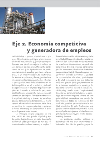 Eje 2. Economía competitiva
                  y generadora de empleos
La ﬁnalidad de la política económica de la pre-     fortalecimiento del Estado de Derecho y de la
sente Administración será lograr un crecimiento     seguridad pública permitirá que los ciudadanos
sostenido más acelerado y generar los empleos       disfruten con tranquilidad de los resultados
formales que permitan mejorar la calidad de         de su esfuerzo. Una economía nacional más
vida de todos los mexicanos. Mejorar las condi-     competitiva brindará mejores condiciones
ciones de vida y las oportunidades de todos,        para las inversiones y la creación de empleos
especialmente de aquellos que viven en la po-       que permitan a los individuos alcanzar un ma-
breza, es un imperativo social. La insuﬁciencia     yor nivel de bienestar económico. La igualdad
de recursos económicos y la marginación imp-        de oportunidades educativas, profesionales
iden satisfacer las necesidades básicas y limitan   y de salud es necesaria para que todos los
la participación plena de los ciudadanos en los     mexicanos puedan participar plenamente en
ámbitos político, social, económico y cultural.     las actividades productivas. La estrategia de
Sin oportunidades de empleo y de participación      desarrollo económico cuidará el acervo natu-
plena en la marcha económica del país, no es        ral del país y con ello evitará comprometer el
posible alcanzar un desarrollo humano integral.     bienestar de generaciones futuras. La estra-
La creación de empleos favorece la estabilidad,     tegia de desarrollo requiere también de una
la seguridad pública y la interacción social res-   gobernabilidad democrática que permita la
petuosa de los derechos de los demás. Al mismo      convivencia de todos, de forma que se den
tiempo, el crecimiento económico debe darse         resultados positivos para transformar la rea-
sin sacriﬁcar los recursos naturales, respetando    lidad económica del país. Finalmente, una
al medio ambiente y sin comprometer el bien-        política exterior responsable permitirá al país
estar de generaciones futuras.                      aprovechar las ventajas que brinda el entorno
     La estrategia integral propuesta en este       global para alcanzar mayores niveles de creci-
Plan, basada en cinco grandes objetivos y ejes      miento y bienestar.
de acción, busca alcanzar un mejor desempeño             Los problemas sociales, políticos y
económico. Cada eje de acción del Plan está in-     económicos del país están íntimamente re-
terrelacionado con el crecimiento y el empleo. El   lacionados. Por ello, los grandes grupos de




                                                               Plan Nacional de Desarrollo | 83
 