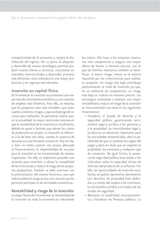 Eje 2. Economía competitiva y generadora de empleos




competitividad de la economía y mejora la dis-          los costos. Ello hace a las empresas mexica-
tribución del ingreso. Por su parte, la adopción        nas más competitivas y asegura una mayor
y desarrollo de nuevas tecnologías permite pro-         oferta de bienes a menores precios, con lo
ducir nuevos bienes y servicios, incursionar en         que las familias mexicanas también se bene-
mercados internacionales y desarrollar procesos         ﬁcian. A menor riesgo, menor es el retorno
más eﬁcientes. Esto redituará en una mayor pro-         requerido por los inversionistas para realizar
ducción y en ingresos más elevados.                     un proyecto. Un riesgo más bajo contribuye
                                                        positivamente al nivel de inversión ya que,
Inversión en capital físico                             en un ambiente de competencia, un riesgo
Al incrementar la inversión se promoverá una ma-        más bajo se traduce en menores precios. Las
yor tasa de crecimiento económico y una creación        estrategias orientadas a alcanzar una mayor
de empleos más dinámica. Para ello, se necesita         rentabilidad y reducir el riesgo de la inversión
que los proyectos sean más rentables, que estén         se instrumentarán con base en los siguientes
sujetos a menores riesgos, y que se disponga de re-     lineamientos:
cursos para realizarlos. Es pertinente aclarar que,        • Fortalecer el Estado de Derecho y la
en la actualidad, la mayor restricción consiste en           seguridad pública, garantizando certi-
que la rentabilidad de la inversión es insuﬁciente,          dumbre legal y jurídica a las personas y
debido en parte a factores que elevan los costos             a la propiedad. La incertidumbre legal y
de producción en el país. La situación es diferen-           jurídica es un obstáculo importante para
te a la de hace seis años, cuando la ausencia de             las actividades empresariales: abre la po-
recursos era una limitante sustancial. Hoy en día,           sibilidad de que se cambien las reglas del
si bien no todos cuentan con acceso adecuado                 juego y pone en duda que se respeten la
al ﬁnanciamiento, la disponibilidad de recursos              propiedad, los contratos y cualquier tipo
para la inversión se ha incrementado de manera               de convenios. De igual forma, la ausen-
importante. Por ello, es imperativo proceder con             cia de seguridad pública hace dudar a los
acciones para contribuir a elevar la rentabilidad            individuos sobre la capacidad misma de
de las inversiones y reducir el riesgo de los proyec-        disfrutar del producto de su esfuerzo. Por
tos productivos. También se debe continuar con               ello, las oportunidades de inversión exis-
la profundización del sistema ﬁnanciero, para que            tentes se podrán aprovechar plenamente
toda la población tenga acceso a los recursos que les        con derechos de propiedad bien deﬁni-
permitan participar en las actividades económicas.           dos y a través del respeto a los contratos,
                                                             la certidumbre jurídica y la mejora de los
Rentabilidad y riesgo de la inversión                        niveles de seguridad.
La mejor forma de incrementar la rentabilidad de           • Mantener la estabilidad macroeconómi-
la inversión en toda la economía es reduciendo               ca y fortalecer las ﬁnanzas públicas. La




86 | México
 