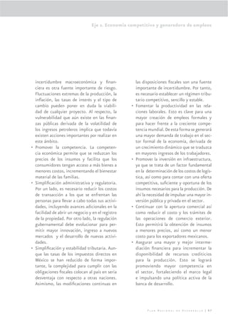 Eje 2. Economía competitiva y generadora de empleos




  incertidumbre macroeconómica y ﬁnan-                 las disposiciones ﬁscales son una fuente
  ciera es otra fuente importante de riesgo.           importante de incertidumbre. Por tanto,
  Fluctuaciones extremas de la producción, la          es necesario establecer un régimen tribu-
  inﬂación, las tasas de interés y el tipo de          tario competitivo, sencillo y estable.
  cambio pueden poner en duda la viabili-          •   Fomentar la productividad en las rela-
  dad de cualquier proyecto. Al respecto, la           ciones laborales. Esto es clave para una
  vulnerabilidad que aún existe en las ﬁnan-           mayor creación de empleos formales y
  zas públicas derivada de la volatilidad de           para hacer frente a la creciente compe-
  los ingresos petroleros implica que todavía          tencia mundial. De esta forma se generará
  existen acciones importantes por realizar en         una mayor demanda de trabajo en el sec-
  este ámbito.                                         tor formal de la economía, derivada de
• Promover la competencia. La competen-                un crecimiento dinámico que se traduzca
  cia económica permite que se reduzcan los            en mayores ingresos de los trabajadores.
  precios de los insumos y facilita que los        •   Promover la inversión en infraestructura,
  consumidores tengan acceso a más bienes a            ya que se trata de un factor fundamental
  menores costos, incrementando el bienestar           en la determinación de los costos de logís-
  material de las familias.                            tica, así como para contar con una oferta
• Simpliﬁcación administrativa y regulatoria.          competitiva, suﬁciente y oportuna de los
  Por un lado, es necesario reducir los costos         insumos necesarios para la producción. De
  de transacción a los que se enfrentan las            ahí la necesidad de impulsar una mayor in-
  personas para llevar a cabo todas sus activi-        versión pública y privada en el sector.
  dades, incluyendo avances adicionales en la      •   Continuar con la apertura comercial así
  facilidad de abrir un negocio y en el registro       como reducir el costo y los trámites de
  de la propiedad. Por otro lado, la regulación        las operaciones de comercio exterior.
  gubernamental debe evolucionar para per-             Esto permitirá la obtención de insumos
  mitir mayor innovación, ingreso a nuevos             a menores precios, así como un menor
  mercados y el desarrollo de nuevas activi-           costo para los exportadores mexicanos.
  dades.                                           •   Asegurar una mayor y mejor interme-
• Simpliﬁcación y estabilidad tributaria. Aun-         diación ﬁnanciera para incrementar la
  que las tasas de los impuestos directos en           disponibilidad de recursos crediticios
  México se han reducido de forma impor-               para la producción. Esto se logrará
  tante, la complejidad para cumplir con las           promoviendo mayor competencia en
  obligaciones ﬁscales colocan al país en seria        el sector, fortaleciendo el marco legal
  desventaja con respecto a otras naciones.            e impulsando una política activa de la
  Asimismo, las modiﬁcaciones continuas en             banca de desarrollo.




                                                             Plan Nacional de Desarrollo | 87
 