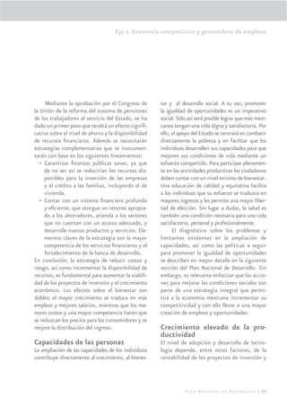 Eje 2. Economía competitiva y generadora de empleos




     Mediante la aprobación por el Congreso de        tar y al desarrollo social. A su vez, promover
la Unión de la reforma del sistema de pensiones       la igualdad de oportunidades es un imperativo
de los trabajadores al servicio del Estado, se ha     social. Sólo así será posible lograr que más mexi-
dado un primer paso que tendrá un efecto signiﬁ-      canos tengan una vida digna y satisfactoria. Por
cativo sobre el nivel de ahorro y la disponibilidad   ello, el apoyo del Estado se centrará en combatir
de recursos ﬁnancieros. Además se necesitarán         directamente la pobreza y en facilitar que los
estrategias complementarias que se instrumen-         individuos desarrollen sus capacidades para que
tarán con base en los siguientes lineamientos:        mejoren sus condiciones de vida mediante un
   • Garantizar ﬁnanzas públicas sanas, ya que        esfuerzo compartido. Para participar plenamen-
     de no ser así se reducirían los recursos dis-    te en las actividades productivas los ciudadanos
     ponibles para la inversión de las empresas       deben contar con un nivel mínimo de bienestar.
     y el crédito a las familias, incluyendo el de    Una educación de calidad y equitativa facilita
     vivienda.                                        a los individuos que su esfuerzo se traduzca en
   • Contar con un sistema ﬁnanciero profundo         mayores ingresos y les permite una mayor liber-
     y eﬁciente, que otorgue un retorno apropia-      tad de elección. Sin lugar a dudas, la salud es
     do a los ahorradores, atienda a los sectores     también una condición necesaria para una vida
     que no cuentan con un acceso adecuado, y         satisfactoria, personal y profesionalmente.
     desarrolle nuevos productos y servicios. Ele-          El diagnóstico sobre los problemas y
     mentos claves de la estrategia son la mayor      limitantes existentes en la ampliación de
     competencia de los servicios ﬁnancieros y el     capacidades, así como las políticas a seguir
     fortalecimiento de la banca de desarrollo.       para promover la igualdad de oportunidades
En conclusión, la estrategia de reducir costos y      se describen en mayor detalle en la siguiente
riesgo, así como incrementar la disponibilidad de     sección del Plan Nacional de Desarrollo. Sin
recursos, es fundamental para aumentar la viabili-    embargo, es relevante enfatizar que las accio-
dad de los proyectos de inversión y el crecimiento    nes para mejorar las condiciones sociales son
económico. Los efectos sobre el bienestar son         parte de una estrategia integral que permi-
dobles: el mayor crecimiento se traduce en más        tirá a la economía mexicana incrementar su
empleos y mejores salarios, mientras que los me-      competitividad y con ello llevar a una mayor
nores costos y una mayor competencia hacen que        creación de empleos y oportunidades.
se reduzcan los precios para los consumidores y se
mejore la distribución del ingreso.                   Crecimiento elevado de la pro-
                                                      ductividad
Capacidades de las personas                           El nivel de adopción y desarrollo de tecno-
La ampliación de las capacidades de los individuos    logía depende, entre otros factores, de la
contribuye directamente al crecimiento, al bienes-    rentabilidad de los proyectos de inversión y




                                                                 Plan Nacional de Desarrollo | 89
 