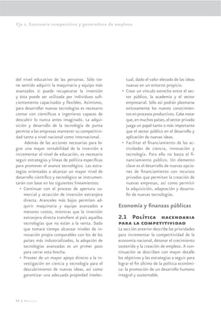 Eje 2. Economía competitiva y generadora de empleos




del nivel educativo de las personas. Sólo tie-           tual, dado el valor elevado de las ideas
ne sentido adquirir la maquinaria y equipo más           nuevas en un entorno propicio.
avanzados si puede recuperarse la inversión            • Crear un vínculo estrecho entre el sec-
y ésta puede ser utilizada por individuos suﬁ-           tor público, la academia y el sector
cientemente capacitados y ﬂexibles. Asimismo,            empresarial. Sólo así podrán plasmarse
para desarrollar nuevas tecnologías es necesario         exitosamente los nuevos conocimien-
contar con cientíﬁcos e ingenieros capaces de            tos en procesos productivos. Cabe notar
descubrir lo nunca antes imaginado. La adqui-            que, en muchos países, el sector privado
sición y desarrollo de la tecnología de punta            juega un papel tanto o más importante
permite a las empresas mantener su competitivi-          que el sector público en el desarrollo y
dad tanto a nivel nacional como internacional.           aplicación de nuevas ideas.
     Además de las acciones necesarias para lo-        • Facilitar el ﬁnanciamiento de las ac-
grar una mayor rentabilidad de la inversión e            tividades de ciencia, innovación y
incrementar el nivel de educación, es necesario          tecnología. Para ello no basta el ﬁ-
seguir estrategias y líneas de política especíﬁcas       nanciamiento público. Un elemento
para promover el avance tecnológico. Las estra-          clave es el desarrollo de nuevas opcio-
tegias orientadas a alcanzar un mayor nivel de           nes de ﬁnanciamiento con recursos
desarrollo cientíﬁco y tecnológico se instrumen-         privados que permitan la creación de
tarán con base en los siguientes lineamientos:           nuevas empresas, así como permitir
  • Continuar con el proceso de apertura co-             la adquisición, adaptación y desarro-
     mercial y atracción de inversión extranjera         llo de nuevas tecnologías.
     directa. Aranceles más bajos permiten ad-
     quirir maquinaria y equipo avanzados a          Economía y ﬁnanzas públicas
     menores costos, mientras que la inversión
     extranjera directa transﬁere al país aquellas   2.1 Política hacendaria
     tecnologías que no están a la venta. Dado       para la competitividad
     que tomará tiempo alcanzar niveles de in-       La sección anterior describe las prioridades
     novación propia comparables con los de los      para incrementar la competitividad de la
     países más industrializados, la adopción de     economía nacional, detonar el crecimiento
     tecnologías avanzadas es un primer paso         sostenido y la creación de empleos. A con-
     para cerrar esta brecha.                        tinuación se describen con mayor detalle
  • Proveer de un mayor apoyo directo a la in-       los objetivos y las estrategias a seguir para
     vestigación en ciencia y tecnología para el     lograr el ﬁn último de la política económi-
     descubrimiento de nuevas ideas, así como        ca: la promoción de un desarrollo humano
     garantizar una adecuada propiedad intelec-      integral y sustentable.




90 | México
 