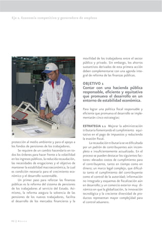 Eje 2. Economía competitiva y generadora de empleos




                                                     movilidad de los trabajadores entre el sector
                                                     público y privado. Sin embargo, los ahorros
                                                     sustantivos derivados de esta primera acción
                                                     deben complementarse con una agenda inte-
                                                     gral de reforma de las ﬁnanzas públicas.

                                                     OBJETIVO 1
                                                     Contar con una hacienda pública
                                                     responsable, eﬁciente y equitativa
                                                     que promueva el desarrollo en un
                                                     entorno de estabilidad económica.
                                                     Para lograr una política ﬁscal responsable y
                                                     eﬁciente que promueva el desarrollo se imple-
                                                     mentarán cinco estrategias:

                                                     ESTRATEGIA 1.1 Mejorar la administración
                                                     tributaria fomentando el cumplimiento equi-
                                                     tativo en el pago de impuestos y reduciendo
                                                     la evasión ﬁscal.
protección al medio ambiente y para el apoyo a            La recaudación tributaria se ve diﬁcultada
los fondos de pensiones de los trabajadores.         por un padrón de contribuyentes aún incom-
     Se requiere de un cambio hacendario en to-      pleto e insuﬁcientemente actualizado. En el
dos los órdenes para hacer frente a la volatilidad   proceso se pueden destacar los siguientes fac-
en los ingresos públicos, la reducida recaudación,   tores: elevados costos de cumplimiento para
las necesidades de erogaciones y el objetivo de      el contribuyente, tanto en tiempo como en
mantener la estabilidad macroeconómica, la cual      dinero; un marco legal complejo, que diﬁcul-
es condición necesaria para el crecimiento eco-      ta tanto el cumplimiento del contribuyente
nómico y el desarrollo sustentable.                  como el control de la autoridad; información
     Un primer paso para reforzar las ﬁnanzas        no integrada y esquemas de ﬁscalización aún
públicas es la reforma del sistema de pensiones      en desarrollo; y un comercio exterior muy di-
de los trabajadores al servicio del Estado. Asi-     námico en que la globalización, la innovación
mismo, la reforma asegura la solvencia de las        tecnológica y la creciente diversidad de pro-
pensiones de los nuevos trabajadores, facilita       ductos representan mayor complejidad para
el desarrollo de los mercados ﬁnancieros y la        el control aduanero.




92 | México
 