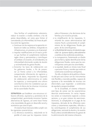 Eje 2. Economía competitiva y generadora de empleos




      Para facilitar el cumplimiento voluntario,           sobre el bienestar y las decisiones de las
reducir la evasión a niveles similares a los de            familias y la iniciativa privada.
países desarrollados, así como para limitar el           o La simpliﬁcación de los impuestos, li-
contrabando y la informalidad, las líneas de polí-         mitando los costos administrativos del
tica serán las siguientes:                                 sistema ﬁscal y promoviendo el cumpli-
  o Continuar con las mejoras en la operación tri-         miento de las obligaciones ﬁscales por
     butaria en todos sus ámbitos, incluyendo en           parte de los contribuyentes.
     infraestructura, en procesos y en el personal.      o La ﬂexibilidad del sistema, brindando la capa-
  o Impulsar modiﬁcaciones en el marco jurídi-             cidad de ajustarse rápida y adecuadamente
     co que faciliten el cumplimiento mediante             a cambios en las condiciones económicas.
     reglas claras y permanentes y contribuyan           o La transparencia, fomentando un diseño
     al combate a la evasión, el contrabando y la          para la fácil y rápida identiﬁcación de las
     informalidad eliminando canales de elusión            obligaciones ﬁscales, tanto para los con-
     y racionalizando los gastos ﬁscales.                  tribuyentes como para las autoridades.
  o Estrechar los lazos de colaboración con              o La equidad, dando un mismo trato ﬁscal
     los gobiernos locales, a ﬁn de presen-                a personas físicas y morales que están en
     tar un frente común a la informalidad,                condiciones económicas semejantes.
     compartiendo información de registros y               Por ello, el objetivo de la política tributa-
     bases de datos, mejorando los esquemas           ria del país será contar con los instrumentos
     de colaboración administrativa en todos          más ﬂexibles y neutrales posibles, capaces de
     los aspectos, y construyendo una cultura         ajustarse a las necesidades de recursos con
     contributiva entre los ciudadanos que po-        efectividad y que respondan a condiciones
     tencie el efecto de las diversas iniciativas     de equidad y proporcionalidad.
     de las autoridades ﬁscales.                           En la actualidad, el sistema tributario
                                                      está lejos de contar con las características
ESTRATEGIA 1.2 Establecer una estructura tri-         descritas anteriormente. En varios impues-
butaria eﬁciente, equitativa y promotora de la        tos existe un tratamiento especial a ciertos
competitividad, permitiendo encontrar fuentes         sectores, y un gran número de exenciones.
alternativas de ingresos, así como hacer frente       Asimismo, la complejidad en el pago de los
a las necesidades de gasto en desarrollo social y     impuestos, derivada de las diferentes exen-
económico que tiene el país.                          ciones y tratamientos especiales, diﬁculta a
      El sistema ﬁscal mexicano debe cumplir con      los contribuyentes el cumplimiento de sus
las siguientes características:                       obligaciones, estimula la elusión y la evasión
  o La eﬁciencia económica, reduciendo en lo          ﬁscal y eleva considerablemente los gastos de
     posible el costo que los impuestos tienen        la administración del sistema tributario.




                                                                  Plan Nacional de Desarrollo | 93
 