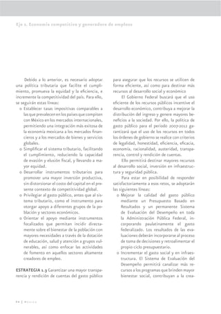 Eje 2. Economía competitiva y generadora de empleos




      Debido a lo anterior, es necesario adoptar        para asegurar que los recursos se utilicen de
una política tributaria que facilite el cumpli-         forma eﬁciente, así como para destinar más
miento, promueva la equidad y la eﬁciencia, e           recursos al desarrollo social y económico
incremente la competitividad del país. Para ello,             El Gobierno Federal buscará que el uso
se seguirán estas líneas:                               eﬁciente de los recursos públicos incentive el
  o Establecer tasas impositivas comparables a          desarrollo económico, contribuya a mejorar la
     las que prevalecen en los países que compiten      distribución del ingreso y genere mayores be-
     con México en los mercados internacionales,        neﬁcios a la sociedad. Por ello, la política de
     permitiendo una integración más exitosa de         gasto público para el periodo 2007-2012 ga-
     la economía mexicana a los mercados ﬁnan-          rantizará que el uso de los recursos en todos
     cieros y a los mercados de bienes y servicios      los órdenes de gobierno se realice con criterios
     globales.                                          de legalidad, honestidad, eﬁciencia, eﬁcacia,
  o Simpliﬁcar el sistema tributario, facilitando       economía, racionalidad, austeridad, transpa-
     el cumplimiento, reduciendo la capacidad           rencia, control y rendición de cuentas.
     de evasión y elusión ﬁscal, y llevando a ma-             Ello permitirá destinar mayores recursos
     yor equidad.                                       al desarrollo social, inversión en infraestruc-
  o Desarrollar instrumentos tributarios para           tura y seguridad pública.
     promover una mayor inversión productiva,                 Para estar en posibilidad de responder
     sin distorsionar el costo del capital en el pre-   satisfactoriamente a esos retos, se adoptarán
     sente contexto de competitividad global.           las siguientes líneas:
  o Privilegiar al gasto público, antes que al sis-       o Mejorar la calidad del gasto público
     tema tributario, como el instrumento para               mediante un Presupuesto Basado en
     otorgar apoyo a diferentes grupos de la po-             Resultados y un permanente Sistema
     blación y sectores económicos.                          de Evaluación del Desempeño en toda
  o Orientar el apoyo mediante instrumentos                  la Administración Pública Federal, in-
     focalizados que permitan incidir directa-               corporando paulatinamente el gasto
     mente sobre el bienestar de la población con            federalizado. Los resultados de las eva-
     mayores necesidades a través de la dotación             luaciones deberán incorporarse al proceso
     de educación, salud y atención a grupos vul-            de toma de decisiones y retroalimentar el
     nerables, así como enfocar las actividades              propio ciclo presupuestario.
     de fomento en aquellos sectores altamente            o Incrementar el gasto social y en infraes-
     creadores de empleo.                                    tructura. El Sistema de Evaluación del
                                                             Desempeño permitirá canalizar más re-
ESTRATEGIA 1.3 Garantizar una mayor transpa-                 cursos a los programas que brinden mayor
rencia y rendición de cuentas del gasto público              bienestar social, contribuyan a la crea-




94 | México
 