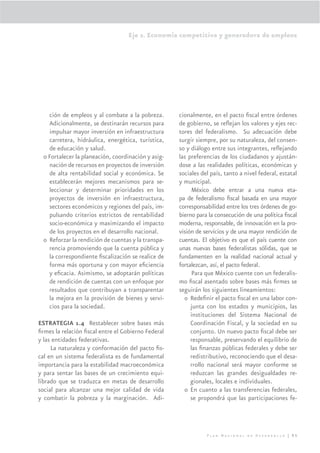 Eje 2. Economía competitiva y generadora de empleos




    ción de empleos y al combate a la pobreza.       cionalmente, en el pacto ﬁscal entre órdenes
    Adicionalmente, se destinarán recursos para      de gobierno, se reﬂejan los valores y ejes rec-
    impulsar mayor inversión en infraestructura      tores del federalismo. Su adecuación debe
    carretera, hidráulica, energética, turística,    surgir siempre, por su naturaleza, del consen-
    de educación y salud.                            so y diálogo entre sus integrantes, reﬂejando
  o Fortalecer la planeación, coordinación y asig-   las preferencias de los ciudadanos y ajustán-
    nación de recursos en proyectos de inversión     dose a las realidades políticas, económicas y
    de alta rentabilidad social y económica. Se      sociales del país, tanto a nivel federal, estatal
    establecerán mejores mecanismos para se-         y municipal.
    leccionar y determinar prioridades en los              México debe entrar a una nueva eta-
    proyectos de inversión en infraestructura,       pa de federalismo ﬁscal basada en una mayor
    sectores económicos y regiones del país, im-     corresponsabilidad entre los tres órdenes de go-
    pulsando criterios estrictos de rentabilidad     bierno para la consecución de una política ﬁscal
    socio-económica y maximizando el impacto         moderna, responsable, de innovación en la pro-
    de los proyectos en el desarrollo nacional.      visión de servicios y de una mayor rendición de
  o Reforzar la rendición de cuentas y la transpa-   cuentas. El objetivo es que el país cuente con
    rencia promoviendo que la cuenta pública y       unas nuevas bases federalistas sólidas, que se
    la correspondiente ﬁscalización se realice de    fundamenten en la realidad nacional actual y
    forma más oportuna y con mayor eﬁciencia         fortalezcan, así, el pacto federal.
    y eﬁcacia. Asimismo, se adoptarán políticas            Para que México cuente con un federalis-
    de rendición de cuentas con un enfoque por       mo ﬁscal asentado sobre bases más ﬁrmes se
    resultados que contribuyan a transparentar       seguirán los siguientes lineamientos:
    la mejora en la provisión de bienes y servi-       o Redeﬁnir el pacto ﬁscal en una labor con-
    cios para la sociedad.                                junta con los estados y municipios, las
                                                          instituciones del Sistema Nacional de
ESTRATEGIA 1.4 Restablecer sobre bases más                Coordinación Fiscal, y la sociedad en su
ﬁrmes la relación ﬁscal entre el Gobierno Federal         conjunto. Un nuevo pacto ﬁscal debe ser
y las entidades federativas.                              responsable, preservando el equilibrio de
     La naturaleza y conformación del pacto ﬁs-           las ﬁnanzas públicas federales y debe ser
cal en un sistema federalista es de fundamental           redistributivo, reconociendo que el desa-
importancia para la estabilidad macroeconómica            rrollo nacional será mayor conforme se
y para sentar las bases de un crecimiento equi-           reduzcan las grandes desigualdades re-
librado que se traduzca en metas de desarrollo            gionales, locales e individuales.
social para alcanzar una mejor calidad de vida         o En cuanto a las transferencias federales,
y combatir la pobreza y la marginación. Adi-              se propondrá que las participaciones fe-




                                                                Plan Nacional de Desarrollo | 95
 