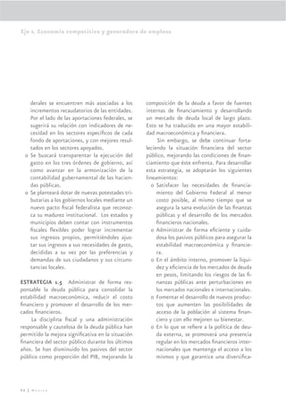 Eje 2. Economía competitiva y generadora de empleos




    derales se encuentren más asociadas a los       composición de la deuda a favor de fuentes
    incrementos recaudatorios de las entidades.     internas de ﬁnanciamiento y desarrollando
    Por el lado de las aportaciones federales, se   un mercado de deuda local de largo plazo.
    sugerirá su relación con indicadores de ne-     Esto se ha traducido en una mayor estabili-
    cesidad en los sectores especíﬁcos de cada      dad macroeconómica y ﬁnanciera.
    fondo de aportaciones, y con mejores resul-           Sin embargo, se debe continuar forta-
    tados en los sectores apoyados.                 leciendo la situación ﬁnanciera del sector
  o Se buscará transparentar la ejecución del       público, mejorando las condiciones de ﬁnan-
    gasto en los tres órdenes de gobierno, así      ciamiento que éste enfrenta. Para desarrollar
    como avanzar en la armonización de la           esta estrategia, se adoptarán los siguientes
    contabilidad gubernamental de las hacien-       lineamientos:
    das públicas.                                      o Satisfacer las necesidades de ﬁnancia-
  o Se planteará dotar de nuevas potestades tri-         miento del Gobierno Federal al menor
    butarias a los gobiernos locales mediante un         costo posible, al mismo tiempo que se
    nuevo pacto ﬁscal federalista que reconoz-           asegura la sana evolución de las ﬁnanzas
    ca su madurez institucional. Los estados y           públicas y el desarrollo de los mercados
    municipios deben contar con instrumentos             ﬁnancieros nacionales.
    ﬁscales ﬂexibles poder lograr incrementar          o Administrar de forma eﬁciente y cuida-
    sus ingresos propios, permitiéndoles ajus-           dosa los pasivos públicos para asegurar la
    tar sus ingresos a sus necesidades de gasto,         estabilidad macroeconómica y ﬁnancie-
    decididas a su vez por las preferencias y            ra.
    demandas de sus ciudadanos y sus circuns-          o En el ámbito interno, promover la liqui-
    tancias locales.                                     dez y eﬁciencia de los mercados de deuda
                                                         en pesos, limitando los riesgos de las ﬁ-
ESTRATEGIA 1.5 Administrar de forma res-                 nanzas públicas ante perturbaciones en
ponsable la deuda pública para consolidar la             los mercados nacionales e internacionales.
estabilidad macroeconómica, reducir el costo           o Fomentar el desarrollo de nuevos produc-
ﬁnanciero y promover el desarrollo de los mer-           tos que aumenten las posibilidades de
cados ﬁnancieros.                                        acceso de la población al sistema ﬁnan-
     La disciplina ﬁscal y una administración            ciero y con ello mejoren su bienestar.
responsable y cautelosa de la deuda pública han        o En lo que se reﬁere a la política de deu-
permitido la mejora signiﬁcativa en la situación         da externa, se promoverá una presencia
ﬁnanciera del sector público durante los últimos         regular en los mercados ﬁnancieros inter-
años. Se han disminuido los pasivos del sector           nacionales que mantenga el acceso a los
público como proporción del PIB, mejorando la            mismos y que garantice una diversiﬁca-




96 | México
 