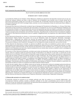 20/05/13 Documento sin título
www.dof.gob.mx/nota_detalle.php?codigo=5299465&fecha=20/05/2013&print=true 1/119
DOF: 20/05/2013
PLAN Nacional de Desarrollo 2013-2018.
PLAN NACIONAL DE DESARROLLO 2013-2018
INTRODUCCIÓN Y VISIÓN GENERAL
La Constitución Política de los Estados Unidos Mexicanos establece la planeación del desarrollo nacional como el eje que
articula las políticas públicas que lleva a cabo el Gobierno de la República, pero también como la fuente directa de la
democracia participativa a través de la consulta con la sociedad. Así, el desarrollo nacional es tarea de todos. En este Plan
Nacional de Desarrollo 2013-2018 convergen ideas y visiones, así como propuestas y líneas de acción para llevar a México a
su máximo potencial.
El presente Plan Nacional de Desarrollo se elaboró bajo el liderazgo del Presidente de la República, Lic. Enrique Peña Nieto,
observando en todo momento el cumplimiento del marco legal. La Constitución así como la Ley de Planeación establecen que
le corresponde al Estado la rectoría del desarrollo nacional, para garantizar que éste sea integral y sustentable, para fortalecer
la soberanía de la nación y su régimen democrático, y para que mediante el fomento del crecimiento económico y el empleo,
mejore la equidad social y el bienestar de las familias mexicanas. Específicamente, el artículo 26 de la Constitución establece
que habrá un Plan Nacional de Desarrollo al que se sujetarán, obligatoriamente, los programas de la Administración Pública
Federal.
El Plan Nacional de Desarrollo es, primero, un documento de trabajo que rige la programación y presupuestación de toda la
Administración Pública Federal. De acuerdo con la Ley de Planeación, todos los Programas Sectoriales, Especiales,
Institucionales y Regionales que definen las acciones del gobierno, deberán elaborarse en congruencia con el Plan.
Asimismo, la Ley de Planeación requiere que la iniciativa de Ley de Ingresos de la Federación y el Proyecto de Decreto de
Presupuesto de Egresos de la Federación compaginen con los programas anuales de ejecución que emanan de éste.
El Plan Nacional de Desarrollo es también un ejercicio de reflexión que invita a la ciudadanía a pensar sobre los retos y
oportunidades que el país enfrenta, y sobre el trabajo compartido que debemos hacer como sociedad para alcanzar un mayor
desarrollo nacional. Particularmente, el Plan Nacional de Desarrollo ha sido concebido como un canal de comunicación del
Gobierno de la República, que transmite a toda la ciudadanía de una manera clara, concisa y medible la visión y estrategia de
gobierno de la presente Administración.
En resumen, el Plan Nacional de Desarrollo considera que la tarea del desarrollo y del crecimiento corresponde a todos los
actores, todos los sectores y todas las personas del país. El desarrollo no es deber de un solo actor, ni siquiera de uno tan
central como lo es el Estado. El crecimiento y el desarrollo surgen de abajo hacia arriba, cuando cada persona, cada empresa
y cada actor de nuestra sociedad son capaces de lograr su mayor contribución. Así, el Plan expone la ruta que el Gobierno de
la República se ha trazado para contribuir, de manera más eficaz, a que todos juntos podamos lograr que México alcance su
máximo potencial. Para lograr lo anterior, se establecen como Metas Nacionales: un México en Paz, un México Incluyente, un
México con Educación de Calidad, un México Próspero y un México con Responsabilidad Global. Asimismo, se presentan
Estrategias Transversales para Democratizar la Productividad, para alcanzar un Gobierno Cercano y Moderno, y para tener una
Perspectiva de Género en todos los programas de la Administración Pública Federal.
El resto de este capítulo ofrece una reflexión acerca de las fuentes del desarrollo y articula la estrategia gubernamental para
alcanzar las grandes Metas Nacionales. Los cinco capítulos siguientes, uno por cada Meta Nacional, describen los retos que
enfrenta el país en cada sector y establecen un plan de acción con objetivos específicos para resolverlos. El Capítulo VI detalla
puntualmente una serie de estrategias y líneas de acción para alcanzar cada objetivo. A efecto de dar seguimiento al
cumplimiento de las Metas Nacionales de una manera precisa, el Capítulo VII establece indicadores claros, transparentes y
objetivos. Éstos también servirán a la ciudadanía como una herramienta para dar seguimiento al desempeño de la presente
Administración. Finalmente, el Capítulo VIII instruye a las dependencias federales los pasos a seguir para la implementación
del Plan Nacional de Desarrollo a través de los Programas Sectoriales, Institucionales, Regionales y Especiales.
1. El desarrollo nacional en el contexto actual
El desarrollo nacional se enmarca en el contexto particular que viven los países en un momento determinado. Las
circunstancias históricas, políticas, sociales y culturales confluyen en los retos y posibilidades para el nivel de desarrollo
actual. En el caso de nuestro país, la planeación del desarrollo está encuadrada por el contexto internacional que se vive y por
la historia y evolución reciente de nuestra economía.
Contexto internacional
No se puede desconocer el contexto global particular que se vive en la actualidad y bajo el cual se ha diseñado el presente
Plan Nacional de Desarrollo. Este contexto enmarcará, sin duda, el acontecer nacional durante los próximos años. En cuanto a
 