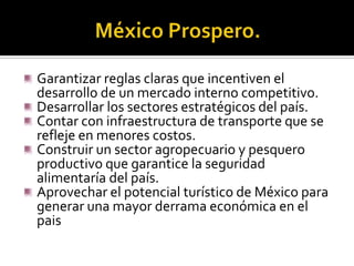 Garantizar reglas claras que incentiven el
desarrollo de un mercado interno competitivo.
Desarrollar los sectores estratégicos del país.
Contar con infraestructura de transporte que se
refleje en menores costos.
Construir un sector agropecuario y pesquero
productivo que garantice la seguridad
alimentaría del país.
Aprovechar el potencial turístico de México para
generar una mayor derrama económica en el
pais

 