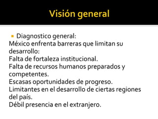 Diagnostico general:
México enfrenta barreras que limitan su
desarrollo:
Falta de fortaleza institucional.
Falta de recursos humanos preparados y
competentes.
Escasas oportunidades de progreso.
Limitantes en el desarrollo de ciertas regiones
del país.
Débil presencia en el extranjero.


 