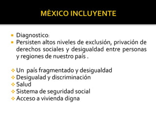 


Diagnostico:
Persisten altos niveles de exclusión, privación de
derechos sociales y desigualdad entre personas
y regiones de nuestro país .

 Un país fragmentado y desigualdad
 Desigualad y discriminación
 Salud
 Sistema de seguridad social
 Acceso a vivienda digna

 