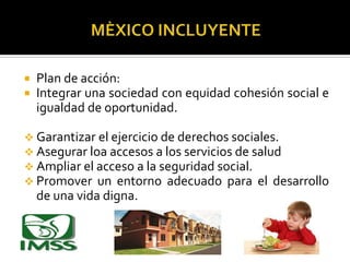 


Plan de acción:
Integrar una sociedad con equidad cohesión social e
igualdad de oportunidad.

 Garantizar el ejercicio de derechos sociales.
 Asegurar loa accesos a los servicios de salud
 Ampliar el acceso a la seguridad social.
 Promover un entorno adecuado para el desarrollo

de una vida digna.

 