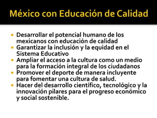 





Desarrollar el potencial humano de los
mexicanos con educación de calidad
Garantizar la inclusión y la equidad en el
Sistema Educativo
Ampliar el acceso a la cultura como un medio
para la formación integral de los ciudadanos
Promover el deporte de manera incluyente
para fomentar una cultura de salud.
Hacer del desarrollo científico, tecnológico y la
innovación pilares para el progreso económico
y social sostenible.

 