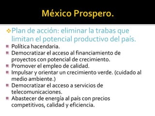 Plan de acción: eliminar la trabas que

limitan el potencial productivo del país.
Política hacendaria.
Democratizar el acceso al financiamiento de
proyectos con potencial de crecimiento.
Promover el empleo de calidad.
Impulsar y orientar un crecimiento verde. (cuidado al
medio ambiente.)
Democratizar el acceso a servicios de
telecomunicaciones.
Abastecer de energía al país con precios
competitivos, calidad y eficiencia.

 