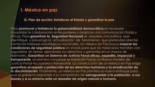 I. México en paz
I2. Plan de acción: fortalecer al Estado y garantizar la paz
Para promover y fortalecer la gobernabilidad democrática es necesario
consolidar la colaboración entre poderes y propiciar una comunicación fluida y
eficaz. Para garantizar la Seguridad Nacional se requiere una política que
identifique y prevenga la actualización de fenómenos que pretendan atentar
contra los intereses estratégicos nacionales. Un México en Paz busca mejorar las
condiciones de seguridad pública en el país para que los mexicanos transiten con
seguridad, sin temor, ejerciendo sus derechos y garantías en un marco de
libertades. Garantizar un Sistema de Justicia Penal eficaz, expedito, imparcial y
transparente, se plantea consolidar la transición hacia un Nuevo Modelo de
Justicia Penal Acusatorio y Adversarial. La construcción de un México en Paz exige
garantizar el respeto y protección de los derechos humanos y la erradicación de
la discriminación. Finalmente, un México en Paz plantea un nuevo enfoque para
que el gobierno responda a su compromiso de salvaguardar a la población, a sus
bienes y a su entorno ante un desastre de origen natural o humano.
 