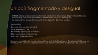  El 46.2% de la población se encontraba en condiciones de pobreza. Según cifras del Consejo
Nacional de Evaluación de la Política de Desarrollo Social (CONEVAL).2010.
 La población no ejerce al menos uno de los siguientes derechos sociales:
1.Educación.
2.Acceso a los servicios de salud.
3.A la seguridad social.
4.Calidad y espacios de la vivienda.
5.Servicios básicos en la vivienda.
6.Acceso a la alimentación.
Un derecho social fundamental, establecido en el Artículo Cuarto de la Constitución Política de los
Estados Unidos Mexicanos, es el derecho a una alimentación nutritiva, suficiente y de calidad.
 