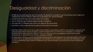  El 30% de los participantes de la Consulta Ciudadana consideró que la prioridad para mejorar la
calidad de vida en México debe ser la igualdad de oportunidades.
 La discriminación que día a día sufren las mujeres.
 Los 6.7 millones que hablan alguna lengua indígena.
 Los más de 5.7 millones que viven con alguna discapacidad.
 Las niñas y niños además de las personas de edad avanzada.
 Este Plan tiene como uno de sus ejes transversales la igualdad sustantiva de género, porque sin la
participación plena de las mujeres, quienes representan la mitad de la población, en todos los
ámbitos de la vida nacional, México será una democracia incompleta y enfrentará fuertes
barreras en su desarrollo económico, político y social.
 El desempleo destaca como la principal preocupación de personas con discapacidad. Ante esta
problemática, la falta de accesibilidad a la infraestructura pública y privada fue señalada como
un reto importante para cerrar la diferencia de oportunidades que este sector de la población
enfrenta.
 