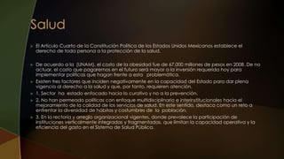  El Artículo Cuarto de la Constitución Política de los Estados Unidos Mexicanos establece el
derecho de toda persona a la protección de la salud.
 De acuerdo a la (UNAM), el costo de la obesidad fue de 67,000 millones de pesos en 2008. De no
actuar, el costo que pagaremos en el futuro será mayor a la inversión requerida hoy para
implementar políticas que hagan frente a esta problemática.
 Existen tres factores que inciden negativamente en la capacidad del Estado para dar plena
vigencia al derecho a la salud y que, por tanto, requieren atención.
 1. Sector ha estado enfocado hacia lo curativo y no a la prevención.
 2. No han permeado políticas con enfoque multidisciplinario e interinstitucionales hacia el
mejoramiento de la calidad de los servicios de salud. En este sentido, destaca como un reto a
enfrentar la diversidad de hábitos y costumbres de la población.
 3. En la rectoría y arreglo organizacional vigentes, donde prevalece la participación de
instituciones verticalmente integradas y fragmentadas, que limitan la capacidad operativa y la
eficiencia del gasto en el Sistema de Salud Pública.
 