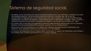  Se define como "La protección que la sociedad proporciona a sus miembros, mediante una serie
de medidas públicas, contra las privaciones económicas y sociales que, de no ser así,
ocasionarían la desaparición o una fuerte reducción de los ingresos por causa de enfermedad,
maternidad, accidente de trabajo, o enfermedad laboral, desempleo, invalidez, vejez y muerte; y
también la protección en forma de asistencia médica y de ayuda a las familias con hijos".
 En nuestro país, el acceso a la seguridad social está directamente relacionado con la condición
laboral y favorece principalmente a quienes cuentan con un trabajo formal.
 Dicha estructura ha resultado en una distribución desigual del gasto social y representa una
limitante para generar incentivos que induzcan a la formalidad.
 Un Sistema de Seguridad Social Integral debe contemplar un seguro de desempleo que proteja a
las familias ante cambios temporales en la condición laboral
 