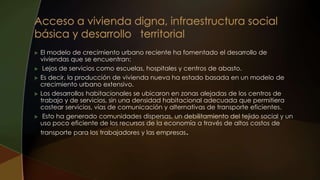  El modelo de crecimiento urbano reciente ha fomentado el desarrollo de
viviendas que se encuentran:
 Lejos de servicios como escuelas, hospitales y centros de abasto.
 Es decir, la producción de vivienda nueva ha estado basada en un modelo de
crecimiento urbano extensivo.
 Los desarrollos habitacionales se ubicaron en zonas alejadas de los centros de
trabajo y de servicios, sin una densidad habitacional adecuada que permitiera
costear servicios, vías de comunicación y alternativas de transporte eficientes.
 Esto ha generado comunidades dispersas, un debilitamiento del tejido social y un
uso poco eficiente de los recursos de la economía a través de altos costos de
transporte para los trabajadores y las empresas.
 