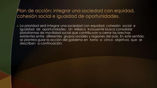  La prioridad será integrar una sociedad con equidad, cohesión social e
igualdad de oportunidades. Un México Incluyente busca consolidar
plataformas de movilidad social que contribuyan a cerrar las brechas
existentes entre diferentes grupos sociales y regiones del país. En este sentido,
se plantea guiar la acción del gobierno en torno a cinco objetivos que se
describen a continuación.
 