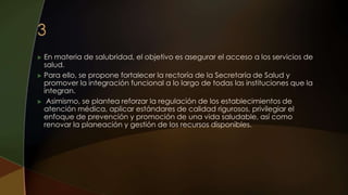  En materia de salubridad, el objetivo es asegurar el acceso a los servicios de
salud.
 Para ello, se propone fortalecer la rectoría de la Secretaría de Salud y
promover la integración funcional a lo largo de todas las instituciones que la
integran.
 Asimismo, se plantea reforzar la regulación de los establecimientos de
atención médica, aplicar estándares de calidad rigurosos, privilegiar el
enfoque de prevención y promoción de una vida saludable, así como
renovar la planeación y gestión de los recursos disponibles.
 