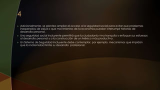 Adicionalmente, se plantea ampliar el acceso a la seguridad social para evitar que problemas
inesperados de salud o que movimientos de la economía puedan interrumpir historias de
desarrollo personal.
 Una seguridad social incluyente permitirá que la ciudadanía viva tranquila y enfoque sus esfuerzos
al desarrollo personal y a la construcción de un México más productivo.
 Un Sistema de Seguridad incluyente debe contemplar, por ejemplo, mecanismos que impidan
que la maternidad limite su desarrollo profesional.
 