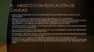  Clave para alcanzar una Sociedad del Conocimiento es la ciencia y la
tecnología.
 México es hoy una democracia que demanda una ciudadanía
comprometida no sólo con el desarrollo económico, sino con la justicia social,
los derechos humanos, la cultura de la legalidad, la transparencia, la
seguridad y con plena conciencia de su papel en el mundo.
 En este sentido, un México con Educación de Calidad no se puede entender
sin la cultura y el deporte.
 La cultura coadyuva a la formación de una ciudadanía capaz de desarrollar
plenamente su potencial intelectual.
 El deporte, además de ser esencial para contar con una sociedad saludable,
es un vehículo de cohesión social.
 El impulso a la cultura y el deporte constituye un fin en sí mismo, con
implicaciones positivas en todos los aspectos de la sociedad, razón por la cual
forman un objetivo fundamental dentro del Plan Nacional de Desarrollo 2013-
2018.
 