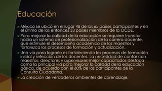  México se ubicó en el lugar 48 de los 65 países participantes y en
el último de los entonces 33 países miembros de la OCDE.
 Para mejorar la calidad de la educación se requiere transitar
hacia un sistema de profesionalización de la carrera docente,
que estimule el desempeño académico de los maestros y
fortalezca los procesos de formación y actualización.
 Una vía para lograrlo es fortaleciendo los procesos de formación
inicial y selección de los docentes. La necesidad de contar con
maestros, directores y supervisores mejor capacitados destaca
como la principal vía para mejorar la calidad de la educación
básica, de acuerdo con el 60% de los participantes de la
Consulta Ciudadana.
 La creación de verdaderos ambientes de aprendizaje.
 