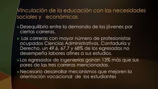 Desequilibrio entre la demanda de los jóvenes por
ciertas carreras.
 Las carreras con mayor número de profesionistas
ocupados Ciencias Administrativas, Contaduría y
Derecho, un 49.6, 67.7 y 68% de los egresados no
desempeña labores afines a sus estudios.
Los egresados de ingenierías ganan 13% más que sus
pares de las tres carreras mencionadas.
Necesario desarrollar mecanismos que mejoren la
orientación vocacional de los estudiantes
 