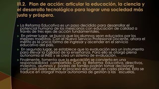  La Reforma Educativa es un paso decidido para desarrollar el
potencial humano de los mexicanos con educación de calidad a
través de tres ejes de acción fundamentales.
 En primer lugar, se busca que los alumnos sean educados por los
mejores maestros. Con el Nuevo Servicio Profesional Docente, ahora el
mérito es la única forma de ingresar y ascender en el servicio
educativo del país.
 En segundo lugar, se establece que la evaluación sea un instrumento
para elevar la calidad de la enseñanza. Para ello se otorgó plena
autonomía al INEE y se creó un sistema de evaluación.
 Finalmente, fomenta que la educación se convierta en una
responsabilidad compartida. Con la Reforma Educativa, directivos,
maestros, alumnos y padres de familia podrán tomar decisiones
conjuntas para mejorar el proceso educativo en cada plantel. Esto se
traduce en otorgar mayor autonomía de gestión a las escuelas.
 