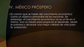 Es común que se hable del crecimiento económico
como un objetivo primordial de las naciones. Sin
embargo, el crecimiento económico no es un fin en sí
mismo, sino un medio para propiciar el desarrollo, abatir
la pobreza y alcanzar una mejor calidad de vida para
la población.
 