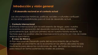 Introducción y visión general
• Contexto internacional
El entorno internacional aún no está exento de riesgos para nuestra
economía y la planeación del desarrollo nacional debe considerar
puntualmente que, quizá por primera vez en nuestra historia reciente, los
factores que nos podrían afectar macroeconómicamente son más de índole
externa que interna.
• El caso de México
El Plan Nacional de Desarrollo parte del reconocimiento de un hecho
inobjetable: el crecimiento de la economía en las últimas décadas ha sido
insuficiente para elevar las condiciones de vida de todos los mexicanos y
para reducir en forma sostenida los niveles de pobreza.
1.El desarrollo nacional en el contexto actual
Las circunstancias históricas, políticas, sociales y culturales confluyen
en los retos y posibilidades para el nivel de desarrollo actual.
 