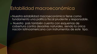 Nuestra estabilidad macroeconómica tiene como
fundamento una política fiscal prudente y responsable.
 Nuestro país también cuenta con esquemas de
cobertura contra desastres naturales, siendo la única
nación latinoamericana con instrumentos de este tipo.
 