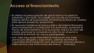  En México la preocupación de que la banca no presta lo
suficiente y, por tanto, no cumple con una de sus funciones
básicas dentro de la economía: transformar el ahorro en créditos
para apoyar proyectos productivos.
 Es necesario fortalecer el marco jurídico del sistema financiero
para incrementar su contribución a la economía, aumentar el
monto de financiamiento en la economía, reducir el costo del
crédito, promover la competencia efectiva en el sector e
incentivar la entrada de nuevos participantes.
 Una baja educación financiera se traduce en una mala
planeación del gasto y bajo ahorro, además de limitar la
capacidad de la población para demandar menores precios y
mejor servicio a las instituciones del sistema financiero.
 