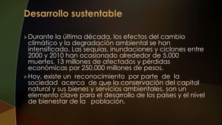 Durante la última década, los efectos del cambio
climático y la degradación ambiental se han
intensificado. Las sequías, inundaciones y ciclones entre
2000 y 2010 han ocasionado alrededor de 5,000
muertes, 13 millones de afectados y pérdidas
económicas por 250,000 millones de pesos.
Hoy, existe un reconocimiento por parte de la
sociedad acerca de que la conservación del capital
natural y sus bienes y servicios ambientales, son un
elemento clave para el desarrollo de los países y el nivel
de bienestar de la población.
 