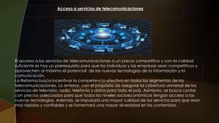 Acceso a servicios de telecomunicaciones
El acceso a los servicios de telecomunicaciones a un precio competitivo y con la calidad
suficiente es hoy un prerrequisito para que los individuos y las empresas sean competitivos y
aprovechen al máximo el potencial de las nuevas tecnologías de la información y la
comunicación.
La Reforma busca incentivar la competencia efectiva en todos los segmentos de las
telecomunicaciones. Lo anterior, con el propósito de asegurar la cobertura universal de los
servicios de televisión, radio, telefonía y datos para todo el país. Asimismo, se busca contar
con precios adecuados para que todos los niveles socioeconómicos tengan acceso a las
nuevas tecnologías. Además, se impulsará una mayor calidad de los servicios para que sean
más rápidos y confiables y se fomentará una mayor diversidad en los contenidos.
 