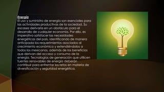 Energía
El uso y suministro de energía son esenciales para
las actividades productivas de la sociedad. Su
escasez derivaría en un obstáculo para el
desarrollo de cualquier economía. Por ello, es
imperativo satisfacer las necesidades
energéticas del país, identificando de manera
anticipada los requerimientos asociados al
crecimiento económico y extendiéndolos a
todos los mexicanos, además de los beneficios
que derivan del acceso y consumo de la
energía. Tecnologías de generación que utilicen
fuentes renovables de energía deberán
contribuir para enfrentar los retos en materia de
diversificación y seguridad energética.
 
