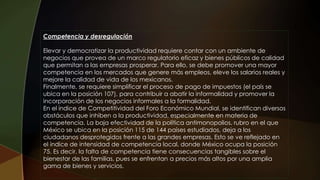 Competencia y desregulación
Elevar y democratizar la productividad requiere contar con un ambiente de
negocios que provea de un marco regulatorio eficaz y bienes públicos de calidad
que permitan a las empresas prosperar. Para ello, se debe promover una mayor
competencia en los mercados que genere más empleos, eleve los salarios reales y
mejore la calidad de vida de los mexicanos.
Finalmente, se requiere simplificar el proceso de pago de impuestos (el país se
ubica en la posición 107), para contribuir a abatir la informalidad y promover la
incorporación de los negocios informales a la formalidad.
En el índice de Competitividad del Foro Económico Mundial, se identifican diversos
obstáculos que inhiben a la productividad, especialmente en materia de
competencia. La baja efectividad de la política antimonopolios, rubro en el que
México se ubica en la posición 115 de 144 países estudiados, deja a los
ciudadanos desprotegidos frente a las grandes empresas. Esto se ve reflejado en
el índice de intensidad de competencia local, donde México ocupa la posición
75. Es decir, la falta de competencia tiene consecuencias tangibles sobre el
bienestar de las familias, pues se enfrentan a precios más altos por una amplia
gama de bienes y servicios.
 
