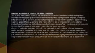 Fomento económico, política sectorial y regional
Una nueva y moderna política de fomento económico debe enfocarse en aquellos
sectores estratégicos que tienen una alta capacidad para generar empleo, competir
exitosamente en el exterior, democratizar la productividad entre sectores económicos y
regiones geográficas, y generar alto valor a través de su integración con cadenas
productivas locales. Las actividades productivas de pequeñas y medianas empresas, del
campo, la vivienda y el turismo son ejemplos de estos sectores.
Integrar a todas las regiones del país con mercados nacionales e internacionales es
fundamental para que las empresas y actividades productivas puedan expandirse en
todo el territorio. Asimismo, se debe facilitar un proceso de cambio estructural ordenado
que permita el crecimiento de actividades de alto valor agregado al mismo tiempo que
se apoya la transformación productiva de los sectores tradicionales de la economía.
 