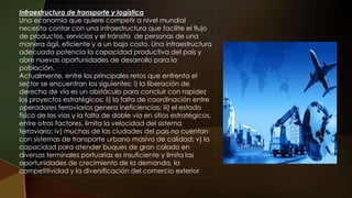 Infraestructura de transporte y logística
Una economía que quiere competir a nivel mundial
necesita contar con una infraestructura que facilite el flujo
de productos, servicios y el tránsito de personas de una
manera ágil, eficiente y a un bajo costo. Una infraestructura
adecuada potencia la capacidad productiva del país y
abre nuevas oportunidades de desarrollo para la
población.
Actualmente, entre los principales retos que enfrenta el
sector se encuentran los siguientes: i) la liberación de
derecho de vía es un obstáculo para concluir con rapidez
los proyectos estratégicos; ii) la falta de coordinación entre
operadores ferroviarios genera ineficiencias; iii) el estado
físico de las vías y la falta de doble vía en sitios estratégicos,
entre otros factores, limita la velocidad del sistema
ferroviario; iv) muchas de las ciudades del país no cuentan
con sistemas de transporte urbano masivo de calidad; v) la
capacidad para atender buques de gran calado en
diversas terminales portuarias es insuficiente y limita las
oportunidades de crecimiento de la demanda, la
competitividad y la diversificación del comercio exterior
 