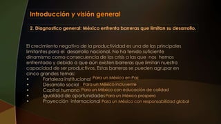 Introducción y visión general
2. Diagnostico general: México enfrenta barreras que limitan su desarrollo.
El crecimiento negativo de la productividad es una de las principales
limitantes para el desarrollo nacional. No ha tenido suficiente
dinamismo como consecuencia de las crisis a las que nos hemos
enfrentado y debido a que aún existen barreras que limitan nuestra
capacidad de ser productivos. Estas barreras se pueden agrupar en
cinco grandes temas:
• Fortaleza institucional
• Desarrollo social
• Capital humano
• Igualdad de oportunidades
• Proyección internacional
Para un México en Paz
Para un México incluyente
Para un México con educación de calidad
Para un México prospero
Para un México con responsabilidad global
 