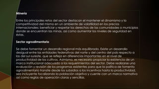 Minería
Entre los principales retos del sector destacan el mantener el dinamismo y la
competitividad del mismo en un ambiente de volatilidad en los precios
internacionales; beneficiar y respetar los derechos de las comunidades o municipios
donde se encuentran las minas, así como aumentar los niveles de seguridad en
éstas.
Sector agroalimentario
Se debe fomentar un desarrollo regional más equilibrado. Existe un desarrollo
desigual entre las entidades federativas del norte y del centro del país respecto a
las del sur-sureste, que se refleja en diferencias importantes en el nivel de
productividad de los cultivos. Asimismo, es necesario propiciar la existencia de un
marco institucional adecuado a los requerimientos del sector. Debe realizarse una
evaluación y revisión de los programas existentes para que la política de fomento
agroalimentario transite desde los subsidios a los incentivos hasta la productividad,
sea incluyente focalizando la población objetivo y cuente con un marco normativo
así como reglas de operación claras y sencillas.
 