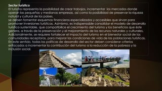 Sector turístico
El turismo representa la posibilidad de crear trabajos, incrementar los mercados donde
operan las pequeñas y medianas empresas, así como la posibilidad de preservar la riqueza
natural y cultural de los países.
se deben fomentar esquemas financieros especializados y accesibles que sirvan para
promover inversiones turísticas. Asimismo, es indispensable consolidar el modelo de desarrollo
turístico sustentable, que compatibilice el crecimiento del turismo y los beneficios que éste
genera, a través de la preservación y el mejoramiento de los recursos naturales y culturales.
Adicionalmente, se requiere fortalecer el impacto del turismo en el bienestar social de las
comunidades receptoras, para mejorar las condiciones de vida de las poblaciones turísticas.
En este sentido, todas las políticas de desarrollo del sector deben considerar criterios
enfocados a incrementar la contribución del turismo a la reducción de la pobreza y la
inclusión social.
 