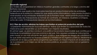 Desarrollo regional
Los niveles de prosperidad en México muestran grandes contrastes a lo largo y ancho del
territorio nacional.
Un elemento que explica las marcadas brechas en productividad entre las entidades
federativas es la estrecha correlación que existe entre informalidad y baja productividad a
nivel estatal: en las entidades federativas de la frontera norte -relativamente productivas-,
uno de cada dos trabajadores es formal; en contraste, en Oaxaca, Guerrero o Chiapas,
ocho de cada 10 trabajadores laboran en la informalidad.
IV.2. Plan de acción: eliminar las trabas que limitan el potencial productivo del país
La presente Administración buscará eliminar trabas que limiten la capacidad de todos los
mexicanos para desarrollar sus actividades con mejores resultados.
En primer lugar, se plantea conducir una política hacendaria responsable que contribuya a
mantener la estabilidad macroeconómica del país. Esto requiere establecer instrumentos
para hacer un uso más eficiente del gasto público, que mitiguen los riesgos de volatilidad a
los que están expuestas las finanzas públicas y fortalezcan los ingresos públicos. Mediante la
prelación en la ejecución de los programas que tienen un mayor impacto en el desarrollo
de la población y un mejor uso de los recursos públicos, se podrá contar con un gobierno
más eficaz.
 